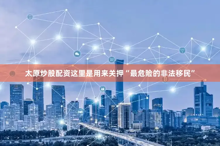 太原炒股配资这里是用来关押“最危险的非法移民”
