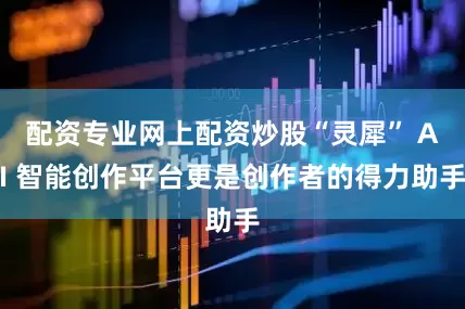 配资专业网上配资炒股“灵犀” AI 智能创作平台更是创作者的得力助手