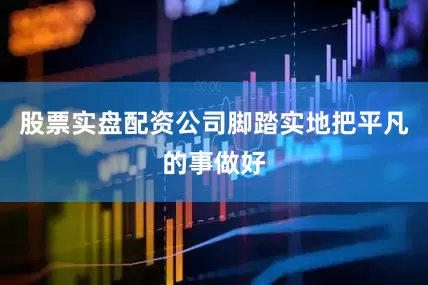 股票实盘配资公司脚踏实地把平凡的事做好