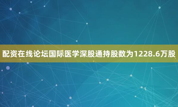 配资在线论坛国际医学深股通持股数为1228.6万股