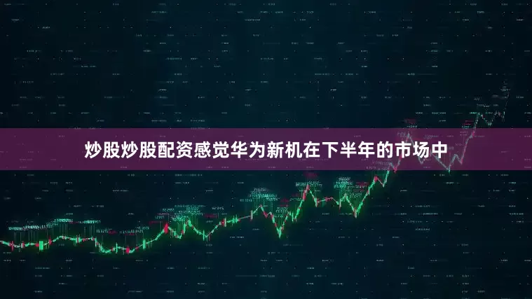 炒股炒股配资感觉华为新机在下半年的市场中
