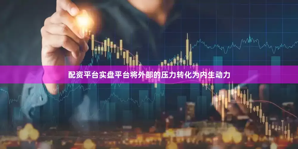 配资平台实盘平台将外部的压力转化为内生动力