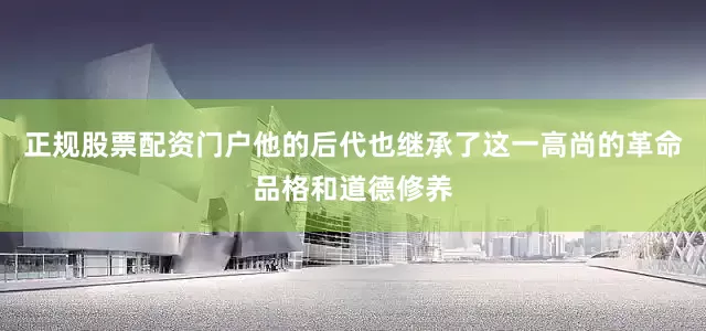 正规股票配资门户他的后代也继承了这一高尚的革命品格和道德修养