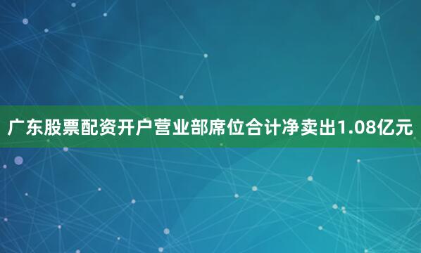 广东股票配资开户营业部席位合计净卖出1.08亿元