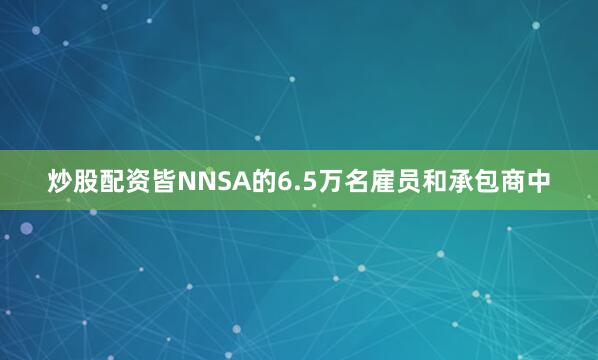炒股配资皆NNSA的6.5万名雇员和承包商中